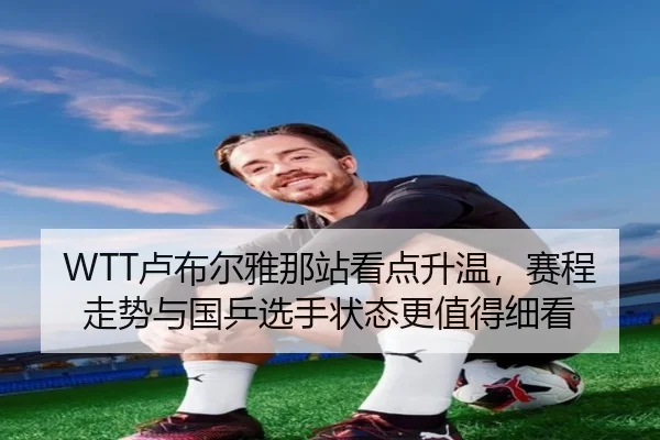 WTT卢布尔雅那站看点升温，赛程走势与国乒选手状态更值得细看